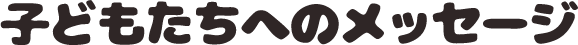 子どもたちへのメッセージ